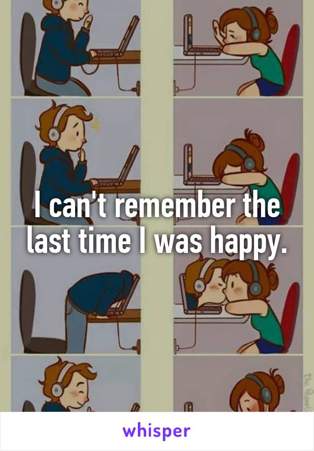 I can't remember the last time I was happy.