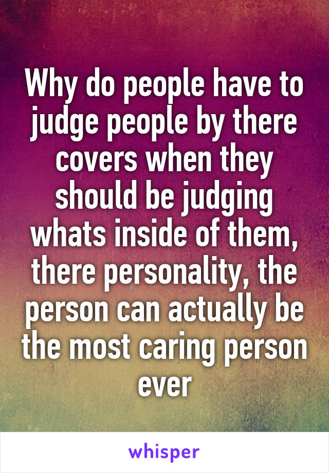 Why do people have to judge people by there covers when they should be judging whats inside of them, there personality, the person can actually be the most caring person ever