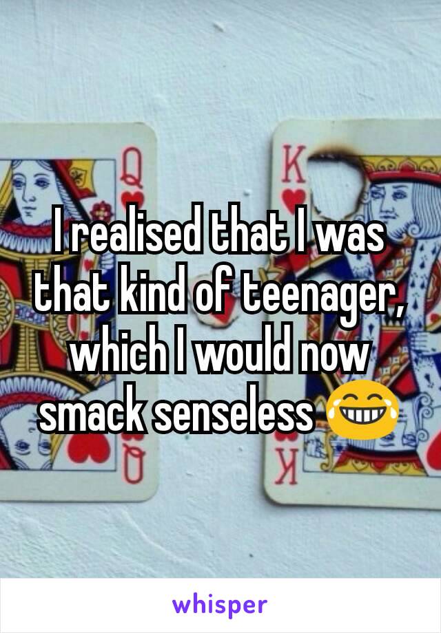 I realised that I was that kind of teenager, which I would now smack senseless 😂