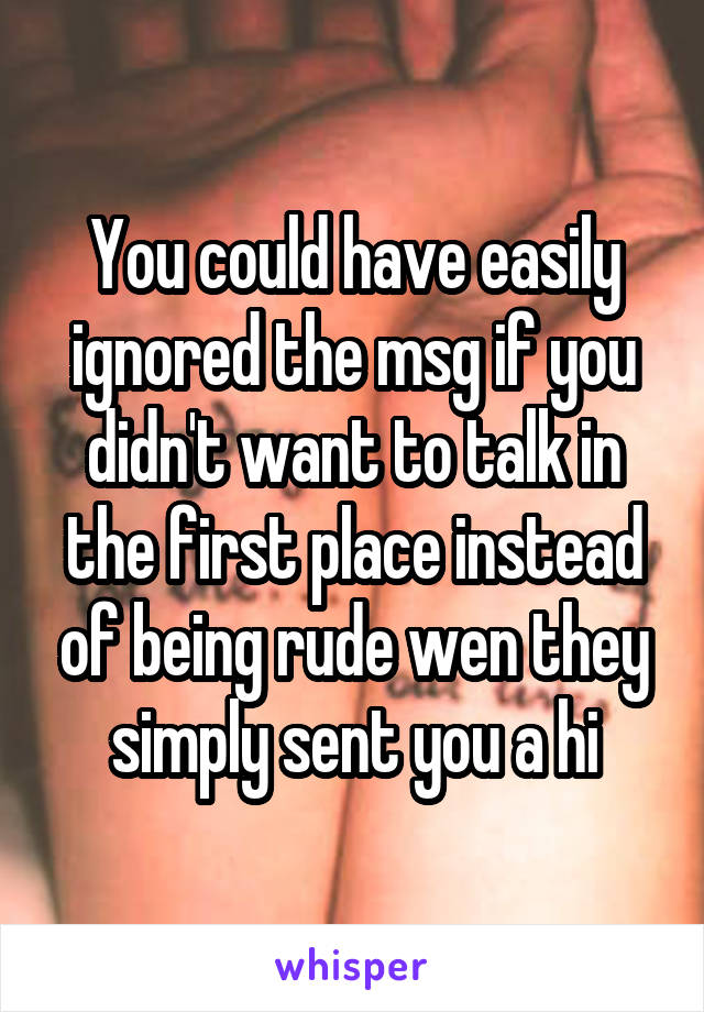 You could have easily ignored the msg if you didn't want to talk in the first place instead of being rude wen they simply sent you a hi