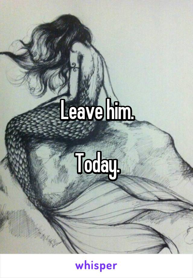 Leave him.

Today.