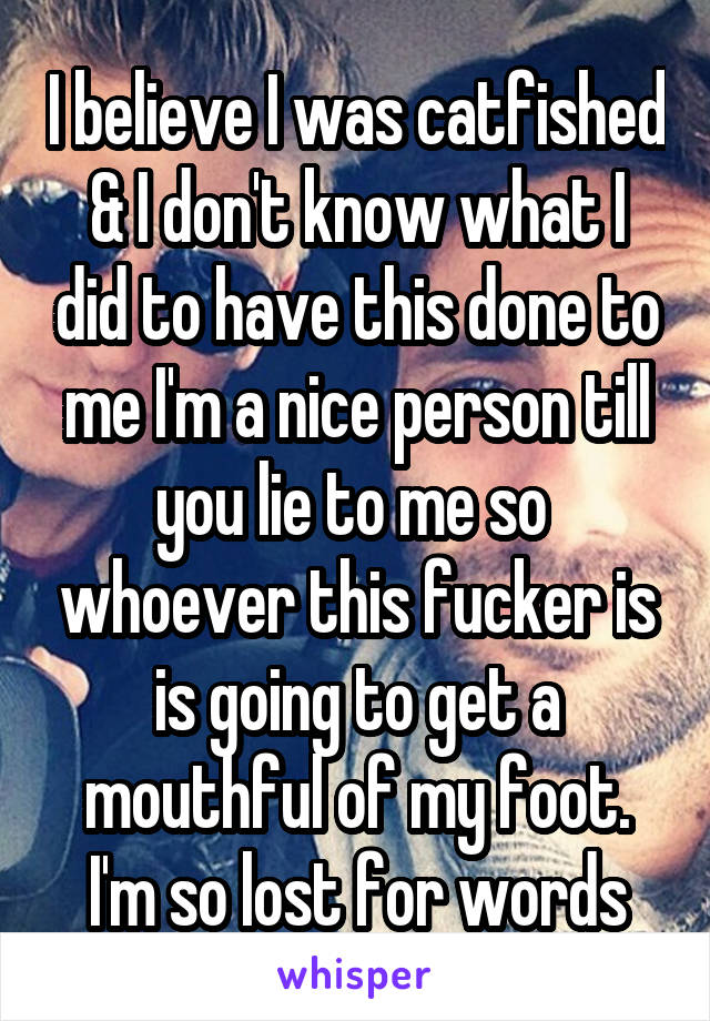 I believe I was catfished & I don't know what I did to have this done to me I'm a nice person till you lie to me so  whoever this fucker is is going to get a mouthful of my foot. I'm so lost for words