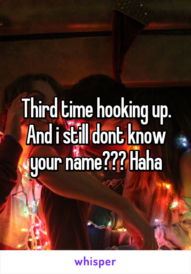 Third time hooking up. And i still dont know your name??? Haha