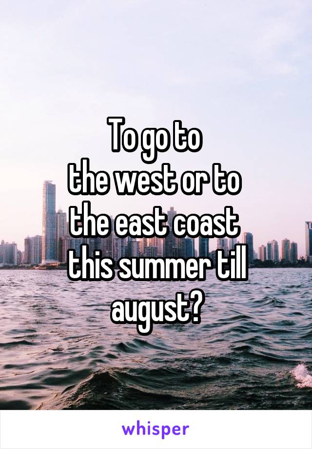 To go to 
the west or to 
the east coast 
this summer till august?