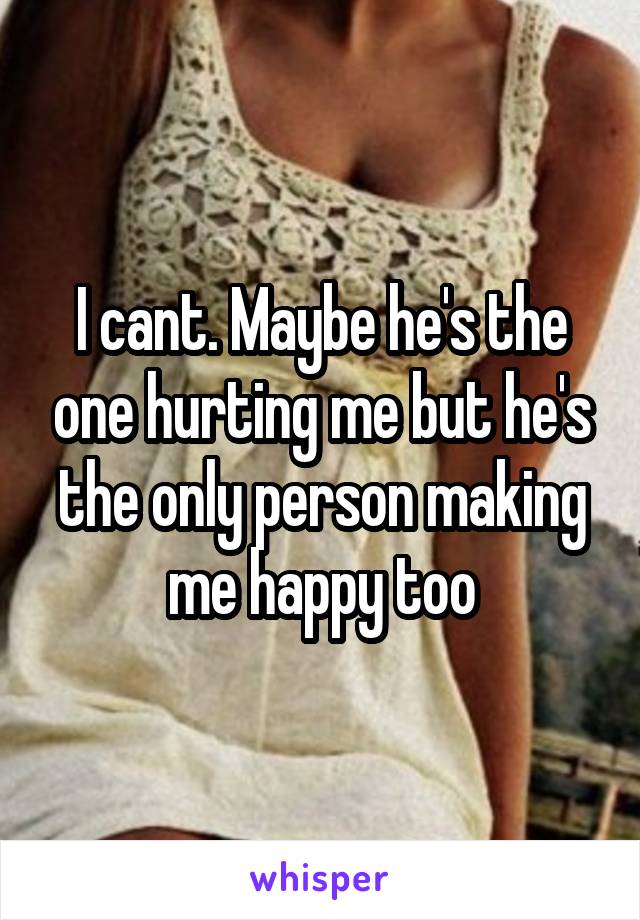 I cant. Maybe he's the one hurting me but he's the only person making me happy too