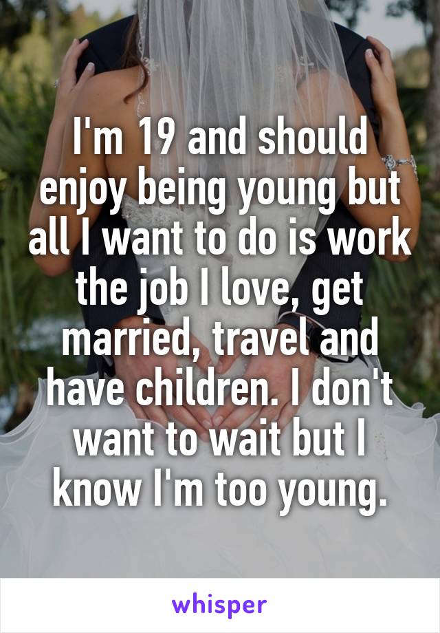 I'm 19 and should enjoy being young but all I want to do is work the job I love, get married, travel and have children. I don't want to wait but I know I'm too young.