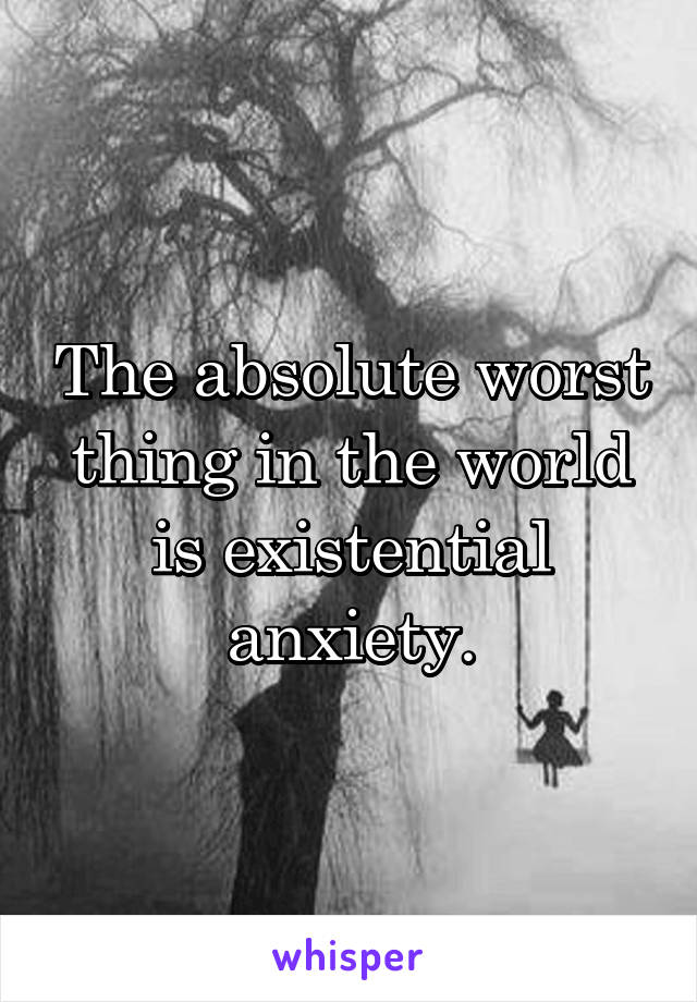 The absolute worst thing in the world is existential anxiety.