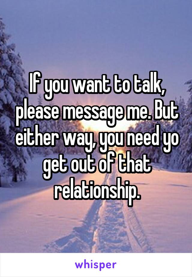 If you want to talk, please message me. But either way, you need yo get out of that relationship.