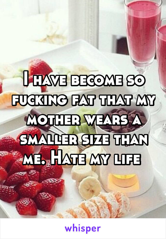 I have become so fucking fat that my mother wears a smaller size than me. Hate my life 