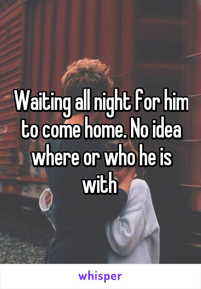 Waiting all night for him to come home. No idea where or who he is with 