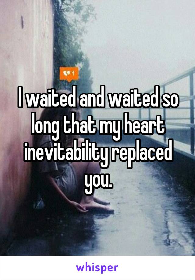 I waited and waited so long that my heart inevitability replaced you.