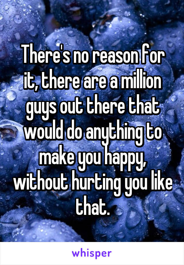 There's no reason for it, there are a million guys out there that would do anything to make you happy, without hurting you like that.