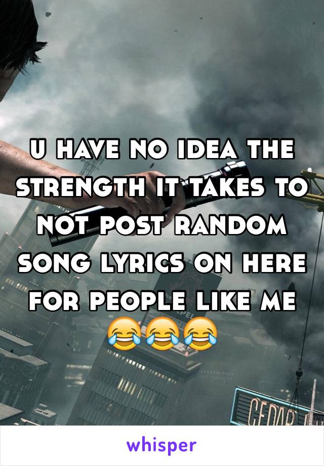 u have no idea the strength it takes to not post random song lyrics on here for people like me 😂😂😂