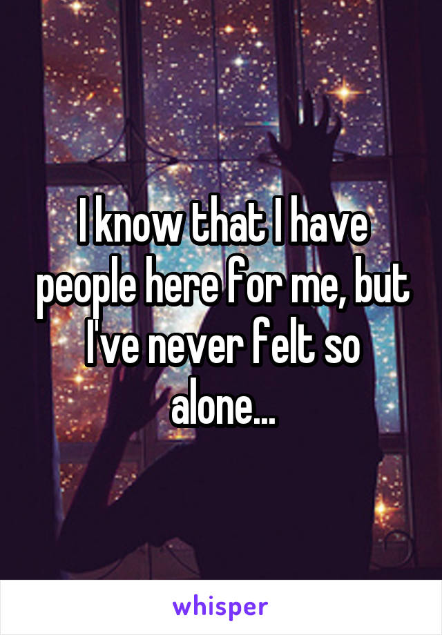 I know that I have people here for me, but I've never felt so alone...