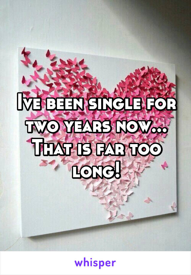 Ive been single for two years now... That is far too long!