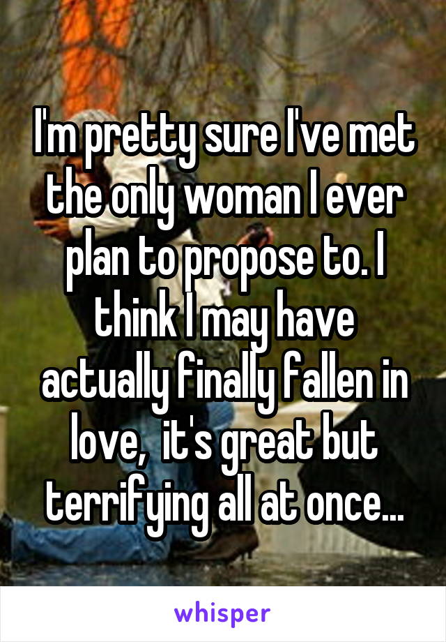 I'm pretty sure I've met the only woman I ever plan to propose to. I think I may have actually finally fallen in love,  it's great but terrifying all at once...