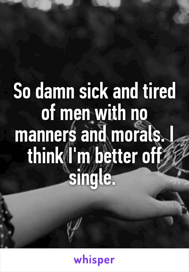 So damn sick and tired of men with no manners and morals. I think I'm better off single. 