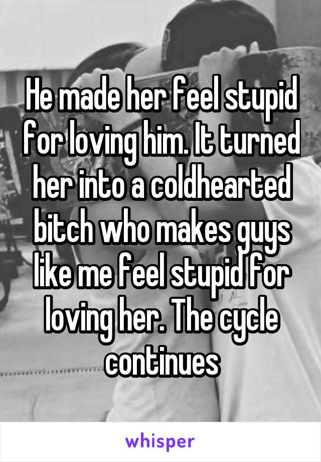 He made her feel stupid for loving him. It turned her into a coldhearted bitch who makes guys like me feel stupid for loving her. The cycle continues