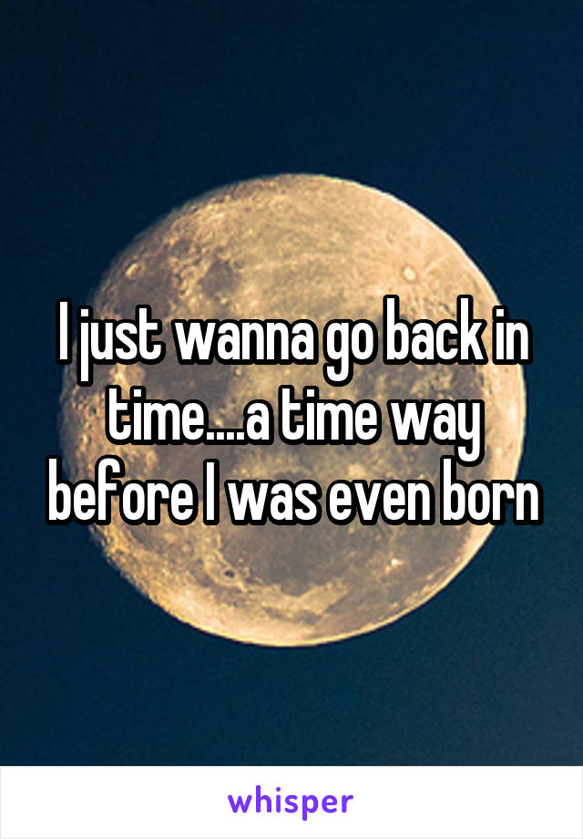 I just wanna go back in time....a time way before I was even born