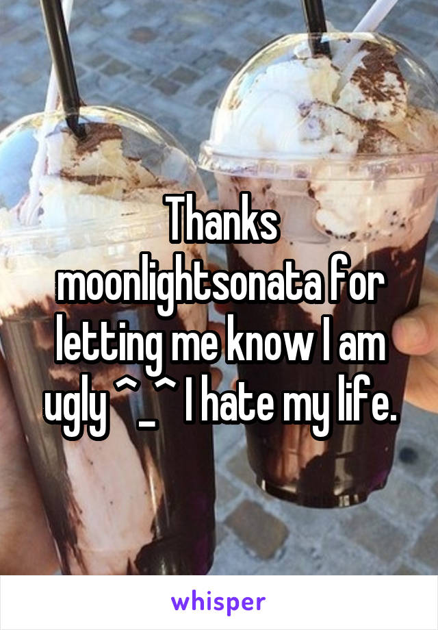 Thanks moonlightsonata for letting me know I am ugly ^_^ I hate my life.