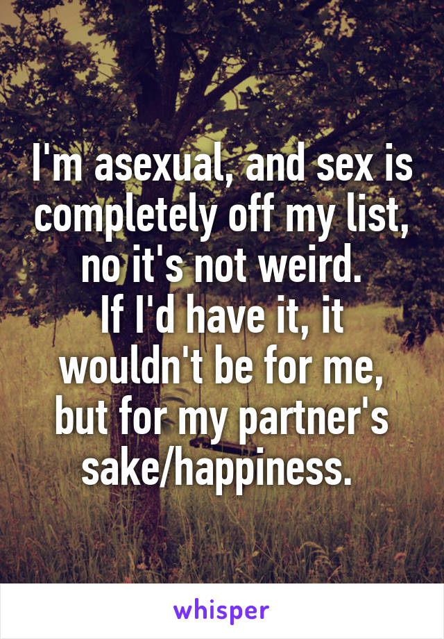 I'm asexual, and sex is completely off my list, no it's not weird.
If I'd have it, it wouldn't be for me, but for my partner's sake/happiness. 