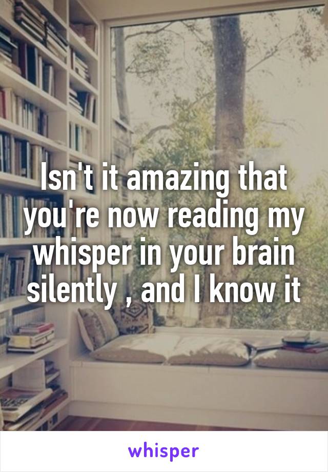 Isn't it amazing that you're now reading my whisper in your brain silently , and I know it