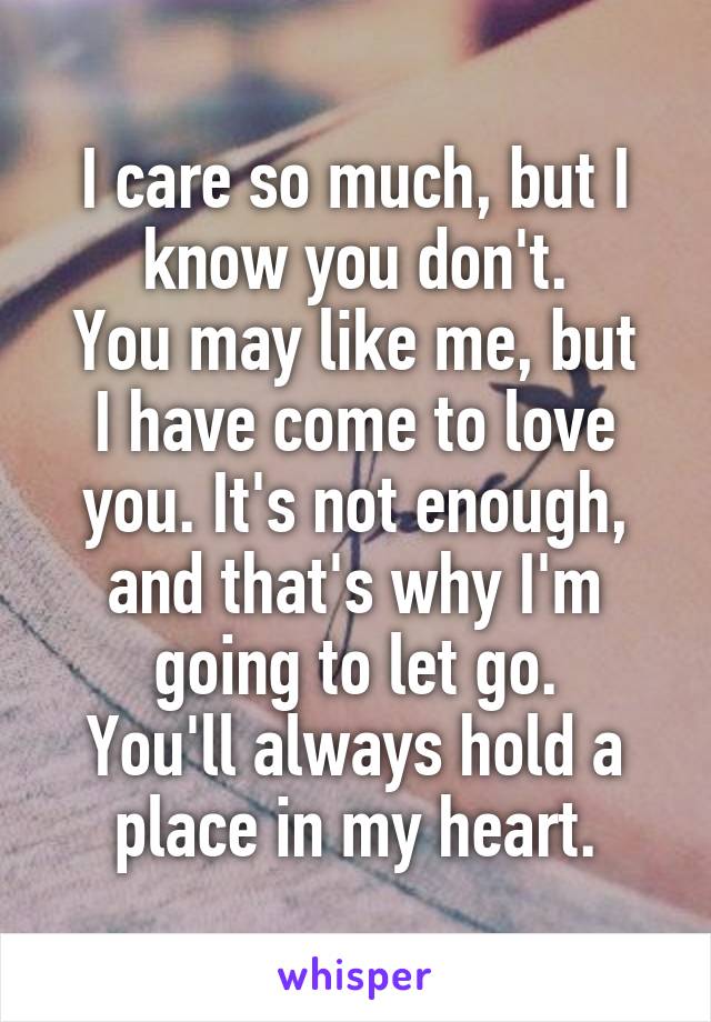 I care so much, but I know you don't.
You may like me, but I have come to love you. It's not enough, and that's why I'm going to let go.
You'll always hold a place in my heart.