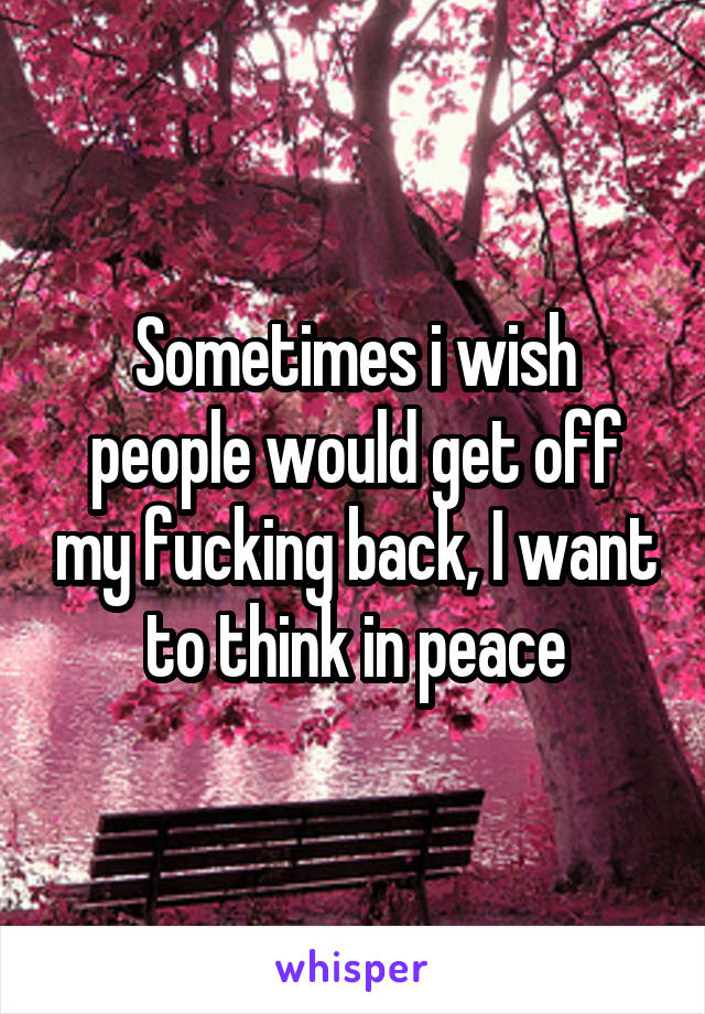 Sometimes i wish people would get off my fucking back, I want to think in peace