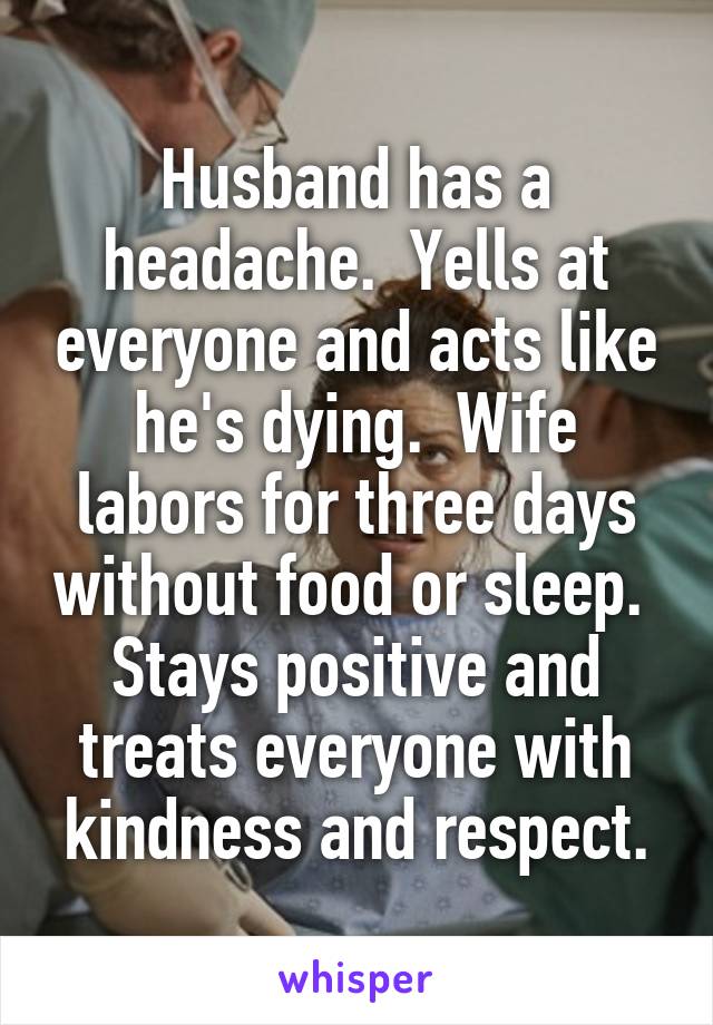 Husband has a headache.  Yells at everyone and acts like he's dying.  Wife labors for three days without food or sleep.  Stays positive and treats everyone with kindness and respect.