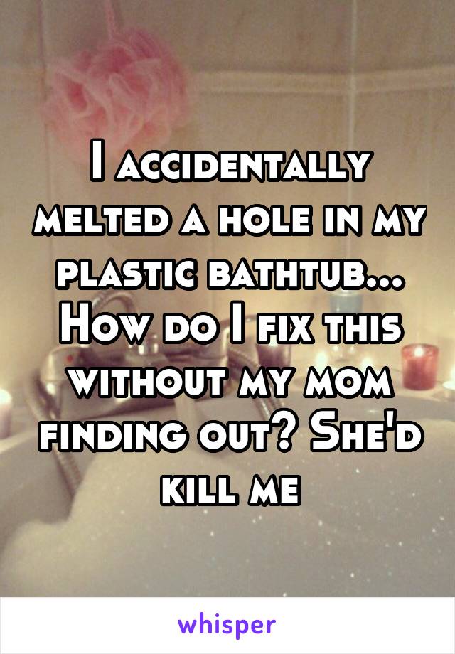 I accidentally melted a hole in my plastic bathtub... How do I fix this without my mom finding out? She'd kill me