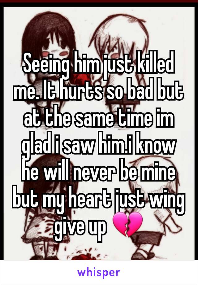 Seeing him just killed me. It hurts so bad but at the same time im glad i saw him.i know he will never be mine but my heart just wing give up 💔