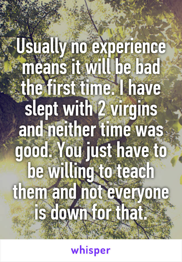 Usually no experience means it will be bad the first time. I have slept with 2 virgins and neither time was good. You just have to be willing to teach them and not everyone is down for that.