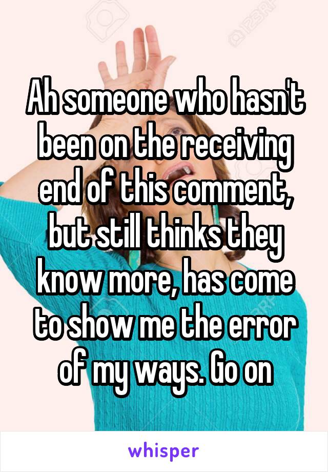 Ah someone who hasn't been on the receiving end of this comment, but still thinks they know more, has come to show me the error of my ways. Go on