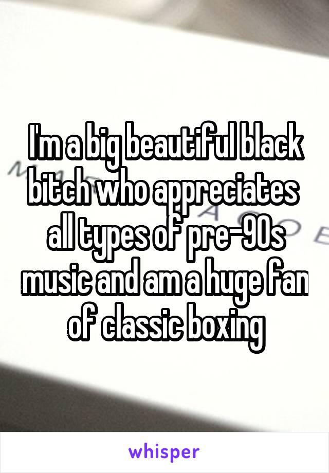 I'm a big beautiful black bitch who appreciates  all types of pre-90s music and am a huge fan of classic boxing