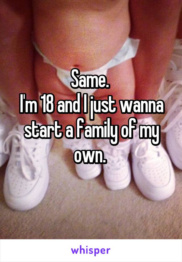 Same. 
I'm 18 and I just wanna start a family of my own. 
