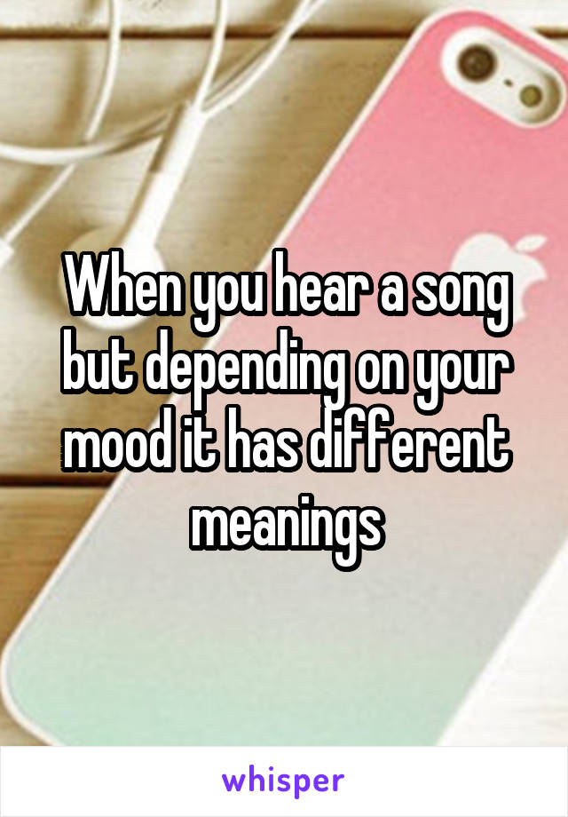 When you hear a song but depending on your mood it has different meanings