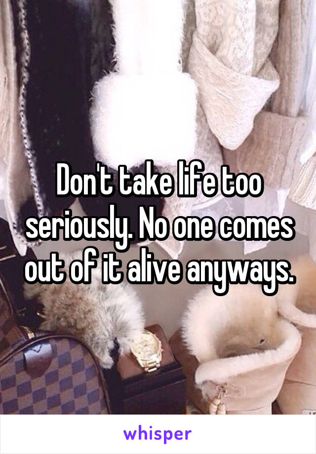 Don't take life too seriously. No one comes out of it alive anyways.