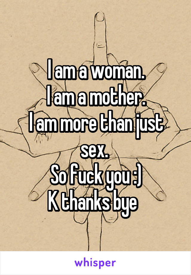 I am a woman.
I am a mother.
I am more than just sex. 
So fuck you :)
K thanks bye  