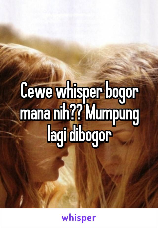 Cewe whisper bogor mana nih?? Mumpung lagi dibogor