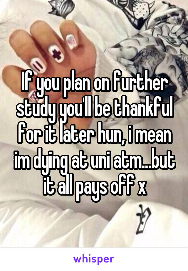 If you plan on further study you'll be thankful for it later hun, i mean im dying at uni atm...but it all pays off x