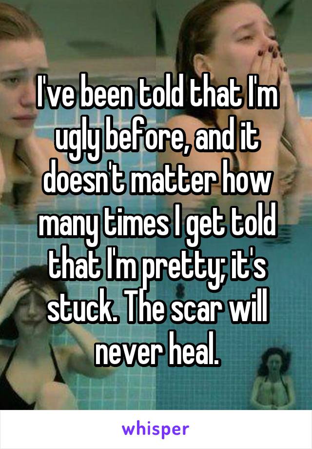 I've been told that I'm ugly before, and it doesn't matter how many times I get told that I'm pretty; it's stuck. The scar will never heal.