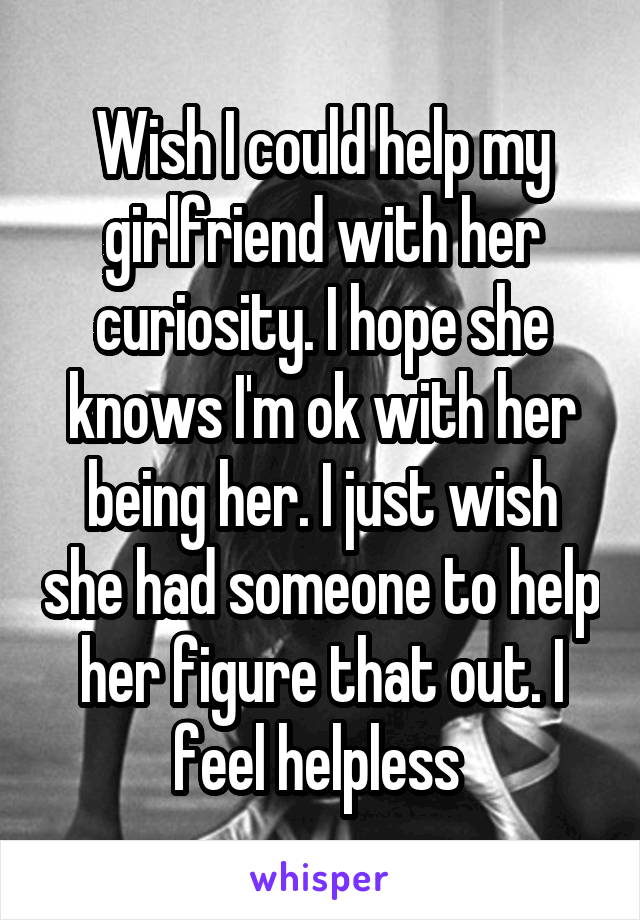 Wish I could help my girlfriend with her curiosity. I hope she knows I'm ok with her being her. I just wish she had someone to help her figure that out. I feel helpless 