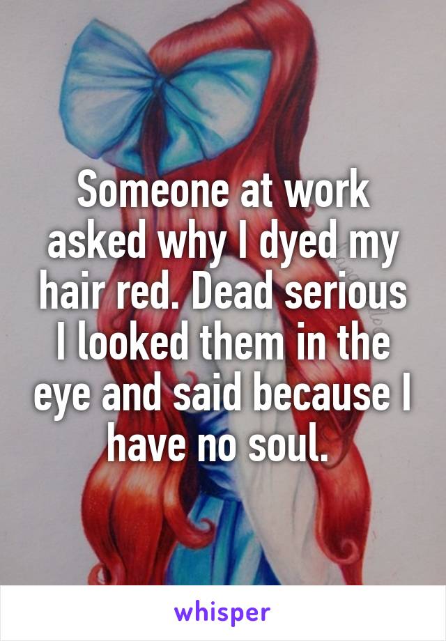 Someone at work asked why I dyed my hair red. Dead serious I looked them in the eye and said because I have no soul. 