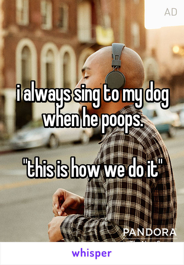 i always sing to my dog when he poops.

"this is how we do it"