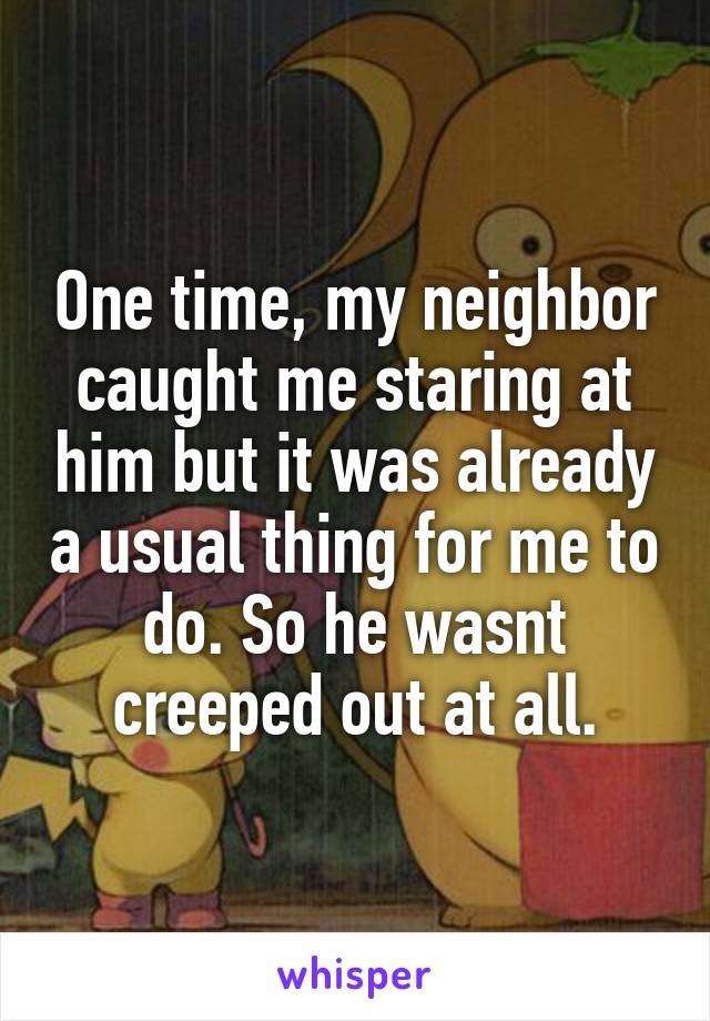 One time, my neighbor caught me staring at him but it was already a usual thing for me to do. So he wasnt creeped out at all.