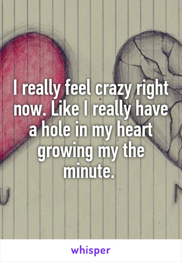 I really feel crazy right now. Like I really have a hole in my heart growing my the minute. 