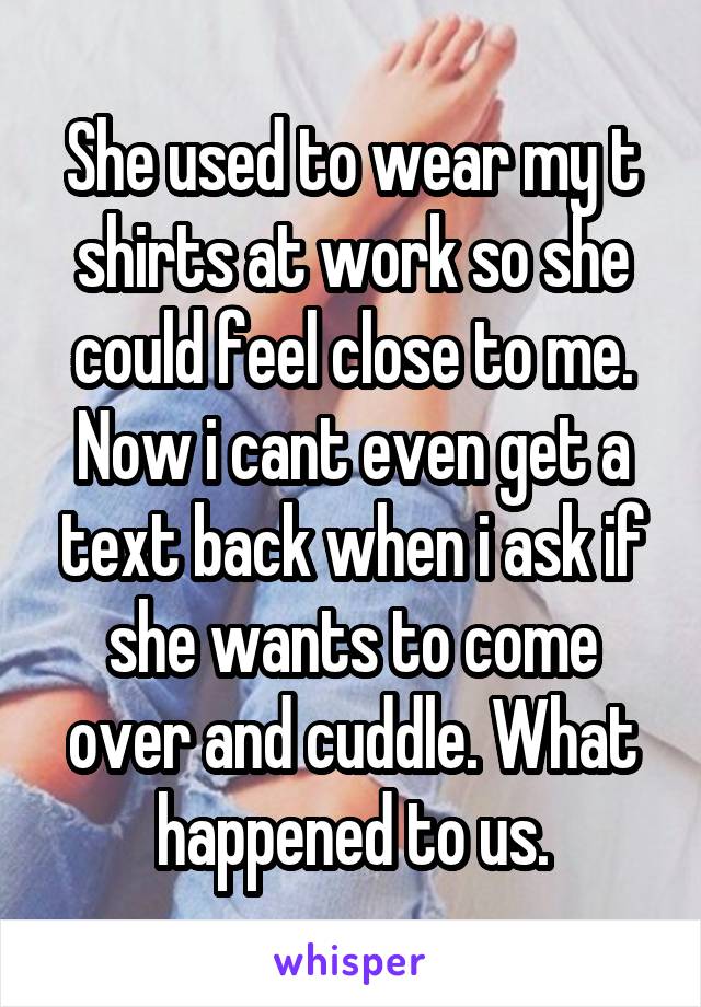 She used to wear my t shirts at work so she could feel close to me. Now i cant even get a text back when i ask if she wants to come over and cuddle. What happened to us.