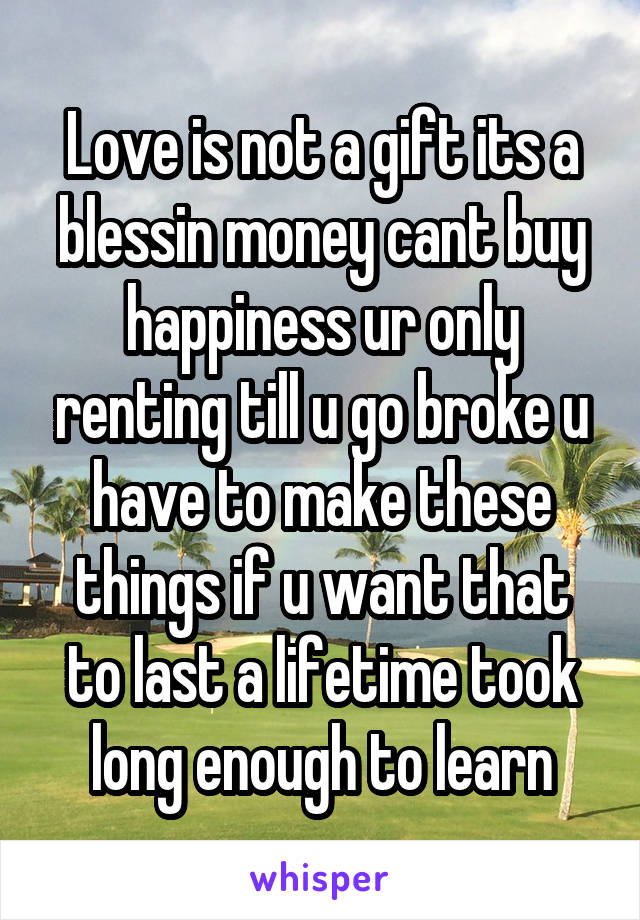 Love is not a gift its a blessin money cant buy happiness ur only renting till u go broke u have to make these things if u want that to last a lifetime took long enough to learn