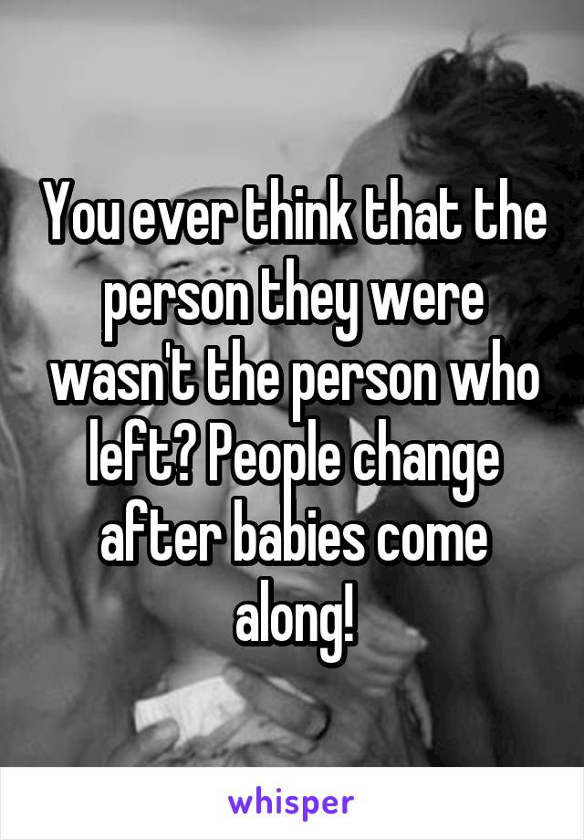 You ever think that the person they were wasn't the person who left? People change after babies come along!