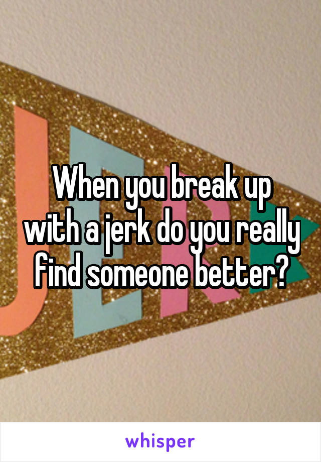 When you break up with a jerk do you really find someone better?